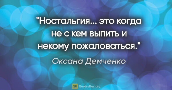 Оксана Демченко цитата: "Ностальгия... это когда не с кем выпить и некому пожаловаться."