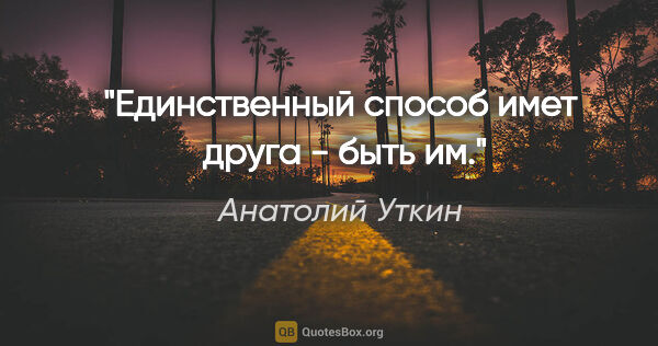 Анатолий Уткин цитата: "Единственный способ имет  друга - быть им."