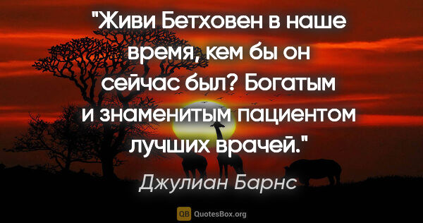 Джулиан Барнс цитата: "Живи Бетховен в наше время, кем бы он сейчас был? Богатым и..."