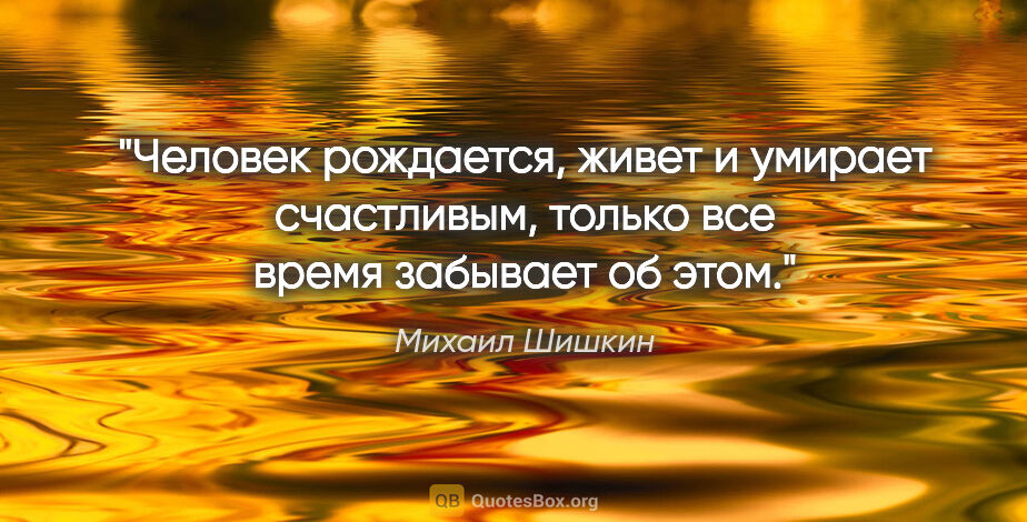 Михаил Шишкин цитата: "Человек рождается, живет и умирает счастливым, только все..."