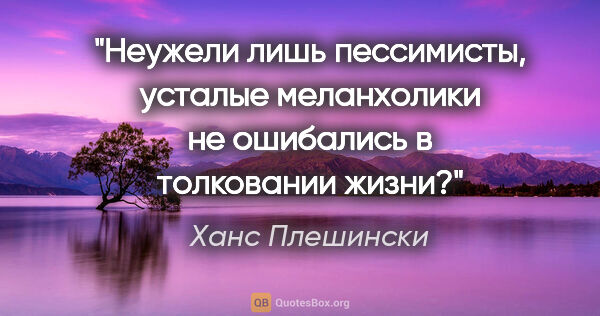 Ханс Плешински цитата: "Неужели лишь пессимисты, усталые меланхолики не ошибались в..."