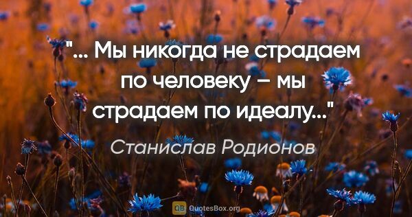 Станислав Родионов цитата: "... Мы никогда не страдаем по человеку – мы страдаем по идеалу..."