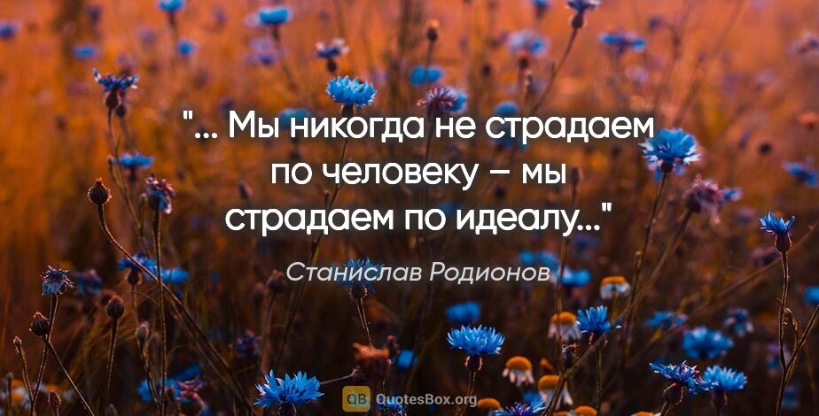 Станислав Родионов цитата: "... Мы никогда не страдаем по человеку – мы страдаем по идеалу..."