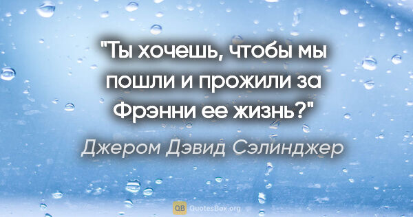 Джером Дэвид Сэлинджер цитата: "Ты хочешь, чтобы мы пошли и прожили за Фрэнни ее жизнь?"