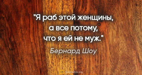 Бернард Шоу цитата: "Я раб этой женщины, а все потому, что я ей не муж."