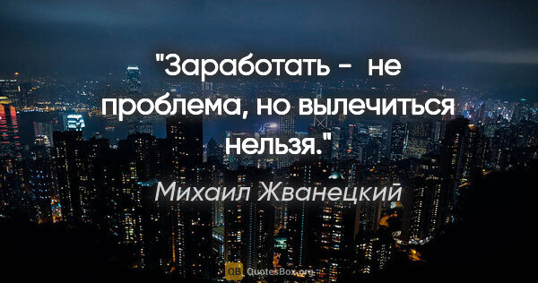 Михаил Жванецкий цитата: "Заработать -  не проблема, но вылечиться нельзя."