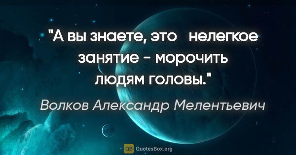 Волков Александр Мелентьевич цитата: "А вы знаете, это   нелегкое занятие - морочить людям головы."