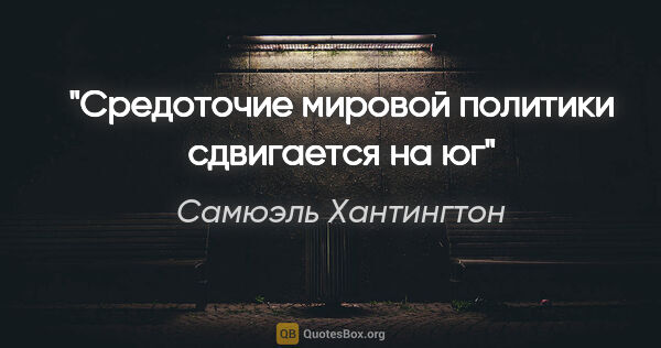 Самюэль Хантингтон цитата: "Cредоточие мировой политики сдвигается на юг"