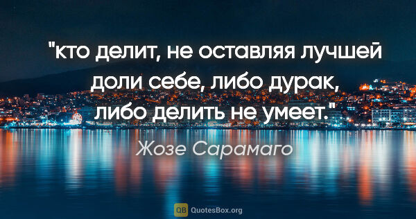 Жозе Сарамаго цитата: "кто делит, не оставляя лучшей доли себе, либо дурак, либо..."