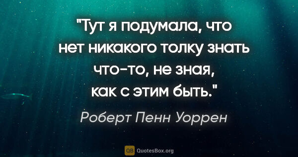 Роберт Пенн Уоррен цитата: "Тут я подумала, что нет никакого толку знать что-то, не зная,..."