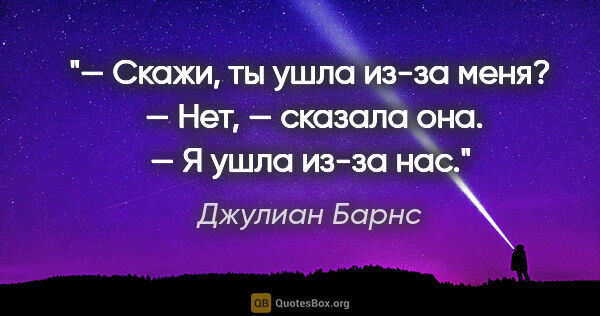 Джулиан Барнс цитата: "— Скажи, ты ушла из-за меня? 

— Нет, — сказала она. — Я ушла..."