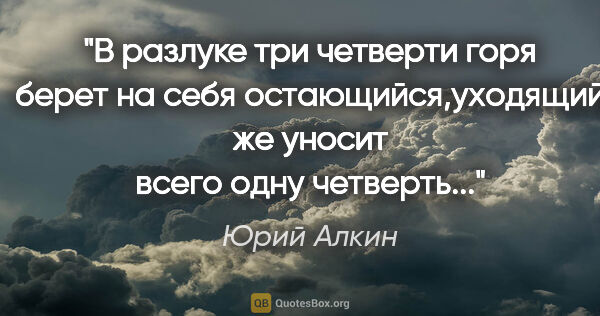 Юрий Алкин цитата: "В разлуке три четверти горя берет на себя остающийся,уходящий..."