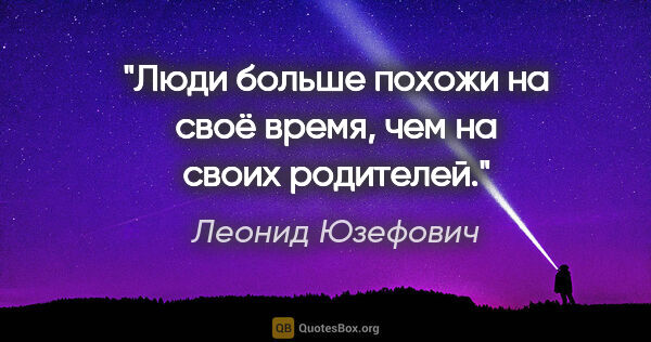 Леонид Юзефович цитата: "Люди больше похожи на своё время, чем на своих родителей."