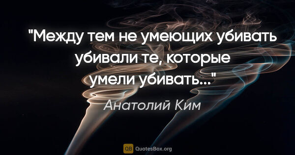 Анатолий Ким цитата: "Между тем не умеющих убивать убивали те, которые умели убивать..."