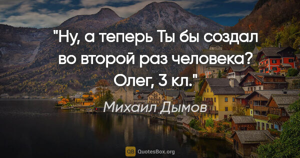 Михаил Дымов цитата: "Ну, а теперь Ты бы создал во второй раз человека?

Олег, 3 кл."