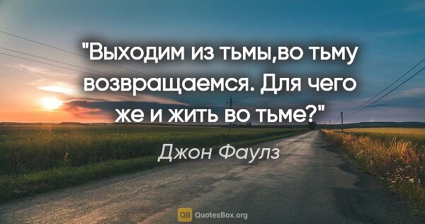 Джон Фаулз цитата: "Выходим из тьмы,во тьму возвращаемся. Для чего же и жить во тьме?"