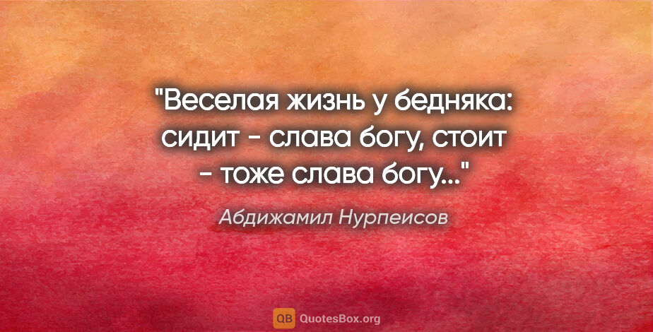 Абдижамил Нурпеисов цитата: "Веселая жизнь у бедняка: сидит - слава богу, стоит - тоже..."