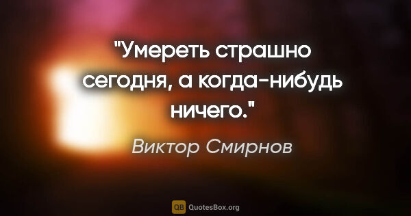 Виктор Смирнов цитата: "Умереть страшно сегодня, а когда-нибудь ничего."