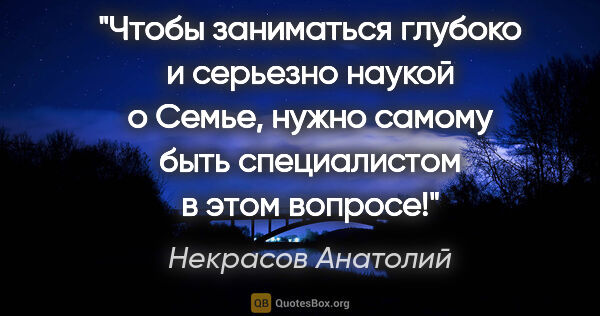 Некрасов Анатолий цитата: "Чтобы заниматься глубоко и серьезно наукой о Семье, нужно..."