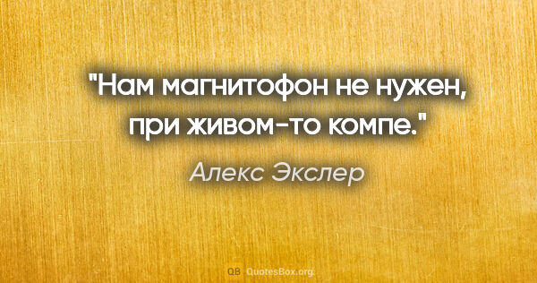 Алекс Экслер цитата: "Нам магнитофон не нужен, при живом-то компе."