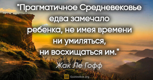 Жак Ле Гофф цитата: "Прагматичное Средневековье едва замечало ребенка, не имея..."