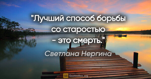 Светлана Нергина цитата: "Лучший способ борьбы со старостью - это смерть."