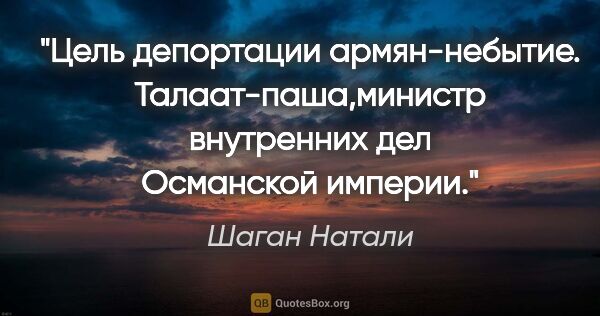 Шаган Натали цитата: "Цель депортации армян-небытие.

Талаат-паша,министр внутренних..."