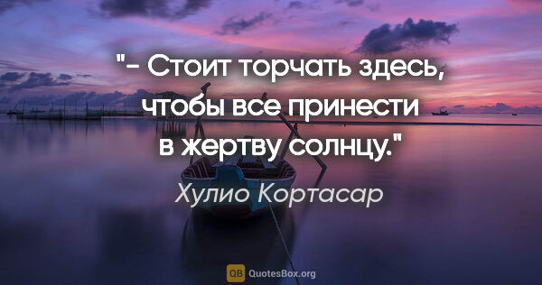 Хулио Кортасар цитата: "- Стоит торчать здесь, чтобы все принести в жертву солнцу."