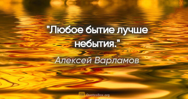 Алексей Варламов цитата: "Любое бытие лучше небытия."