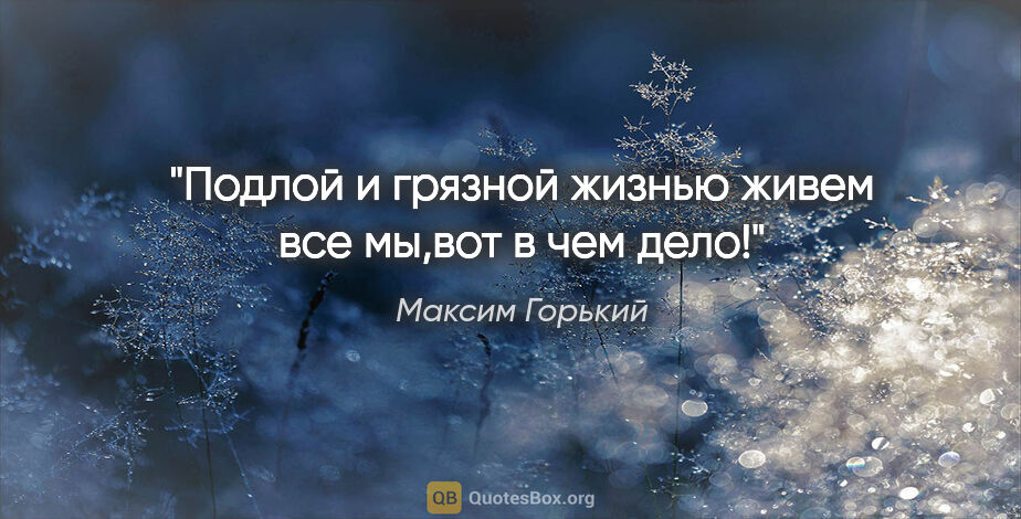 Максим Горький цитата: "Подлой и грязной жизнью живем все мы,вот в чем дело!"