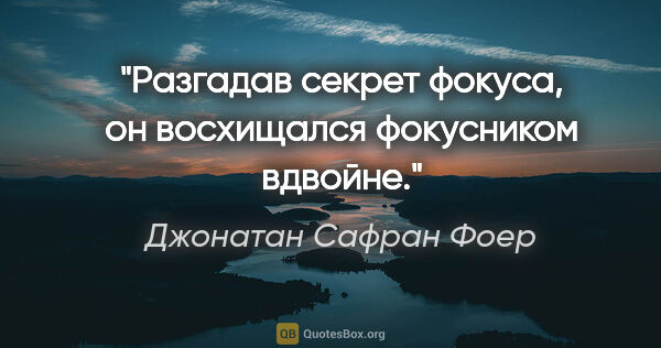 Джонатан Сафран Фоер цитата: "Разгадав секрет фокуса, он восхищался фокусником вдвойне."