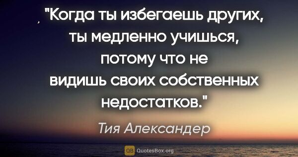 Тия Александер цитата: "Когда ты избегаешь других, ты медленно учишься, потому что не..."