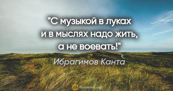 Ибрагимов Канта цитата: "С музыкой в луках и в мыслях надо жить, а не воевать!"