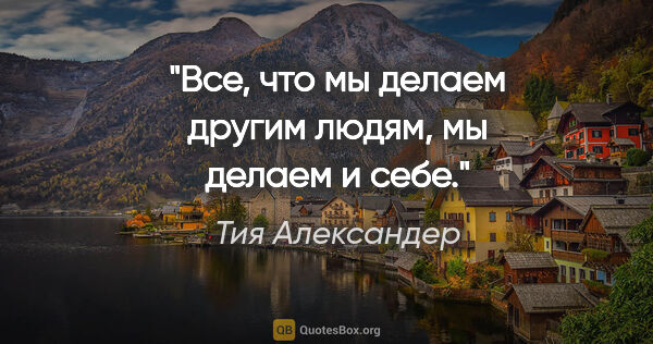 Тия Александер цитата: "Все, что мы делаем другим людям, мы делаем и себе."