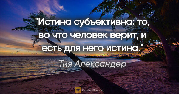 Тия Александер цитата: "Истина субъективна: то, во что человек верит, и есть для него..."