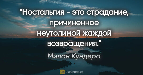 Милан Кундера цитата: "Ностальгия - это страдание, причиненное неутолимой жаждой..."