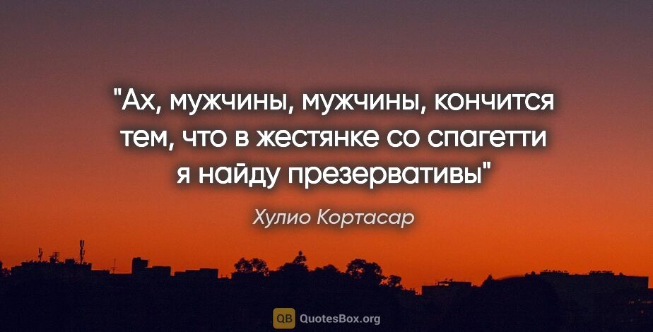 Хулио Кортасар цитата: "Ах, мужчины, мужчины, кончится тем, что в жестянке со спагетти..."