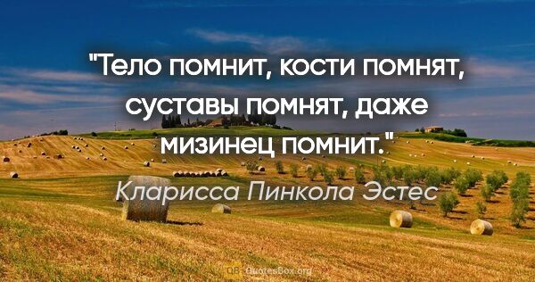 Кларисса Пинкола Эстес цитата: "Тело помнит, кости помнят, суставы помнят, даже мизинец помнит."