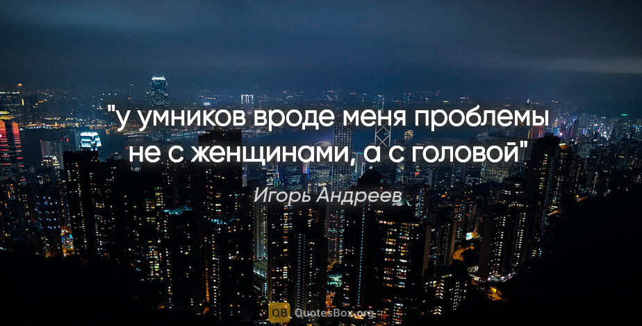 Игорь Андреев цитата: "у умников вроде меня проблемы не с женщинами, а с головой"