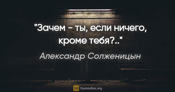 Александр Солженицын цитата: "Зачем - ты, если ничего, кроме тебя?.."