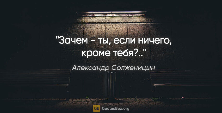 Александр Солженицын цитата: "Зачем - ты, если ничего, кроме тебя?.."