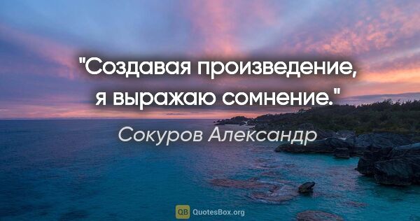 Сокуров Александр цитата: "Создавая произведение, я выражаю сомнение."
