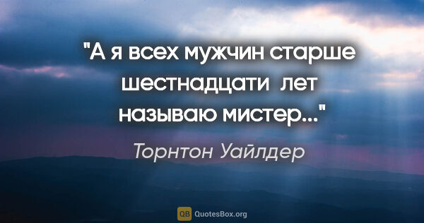 Торнтон Уайлдер цитата: "А я всех мужчин старше шестнадцати  лет  называю

"мистер"..."