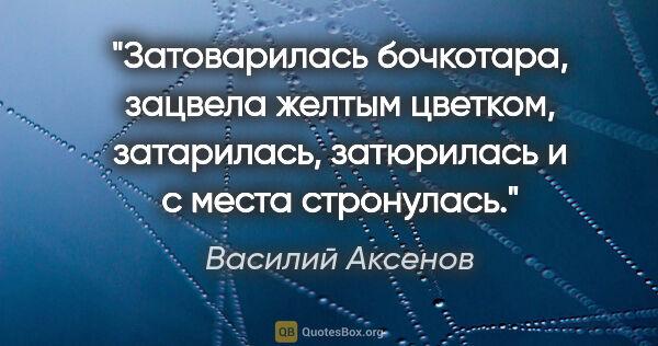 Василий Аксенов цитата: "Затоварилась бочкотара, зацвела желтым цветком, затарилась,..."