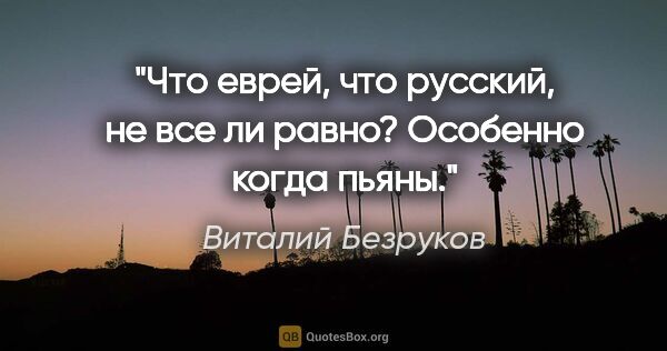 Виталий Безруков цитата: "Что еврей, что русский, не все ли равно? Особенно когда пьяны."