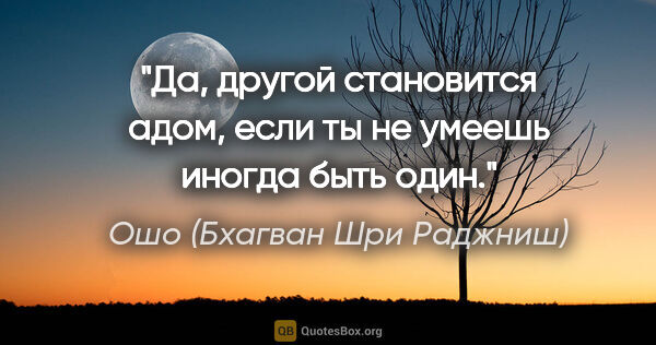 Ошо (Бхагван Шри Раджниш) цитата: "Да, другой становится адом, если ты не умеешь иногда быть один."