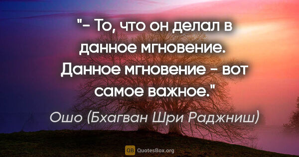 Ошо (Бхагван Шри Раджниш) цитата: "- То, что он делал в данное мгновение. 

Данное мгновение -..."