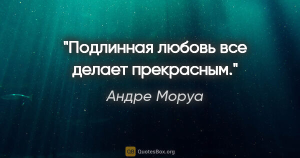 Андре Моруа цитата: "Подлинная любовь все делает прекрасным."