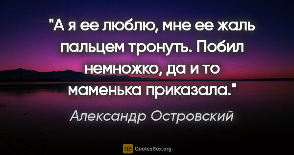 Александр Островский цитата: "А я ее люблю, мне ее жаль пальцем тронуть. Побил немножко, да..."