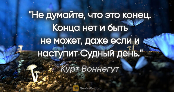 Курт Воннегут цитата: "Не думайте, что это конец. Конца нет и быть не может, даже..."